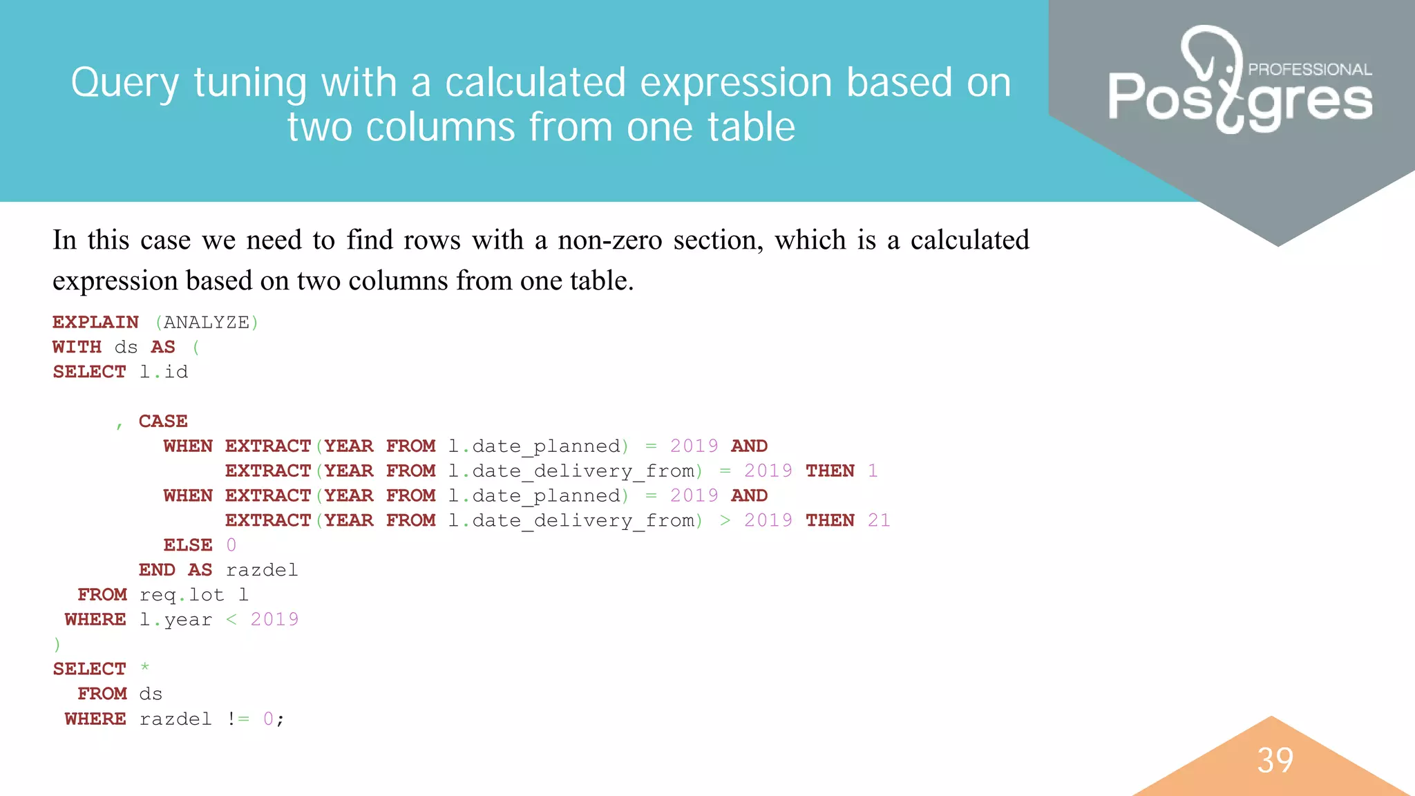 39
Query tuning with a calculated expression based on
two columns from one table
In this case we need to find rows with a non-zero section, which is a calculated
expression based on two columns from one table.
EXPLAIN (ANALYZE)
WITH ds AS (
SELECT l.id
, CASE
WHEN EXTRACT(YEAR FROM l.date_planned) = 2019 AND
EXTRACT(YEAR FROM l.date_delivery_from) = 2019 THEN 1
WHEN EXTRACT(YEAR FROM l.date_planned) = 2019 AND
EXTRACT(YEAR FROM l.date_delivery_from) > 2019 THEN 21
ELSE 0
END AS razdel
FROM req.lot l
WHERE l.year < 2019
)
SELECT *
FROM ds
WHERE razdel != 0;
 