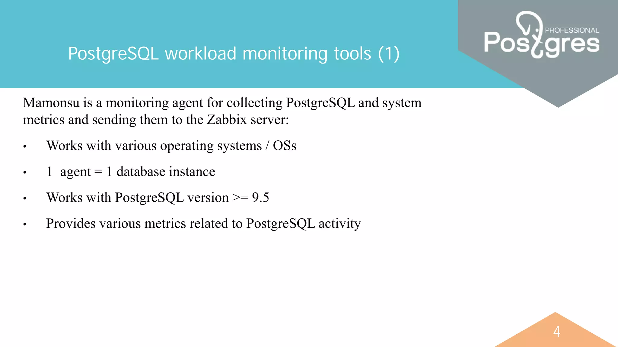 4
PostgreSQL workload monitoring tools (1)
Mamonsu is a monitoring agent for collecting PostgreSQL and system
metrics and sending them to the Zabbix server:
• Works with various operating systems / OSs
• 1 agent = 1 database instance
• Works with PostgreSQL version >= 9.5
• Provides various metrics related to PostgreSQL activity
 