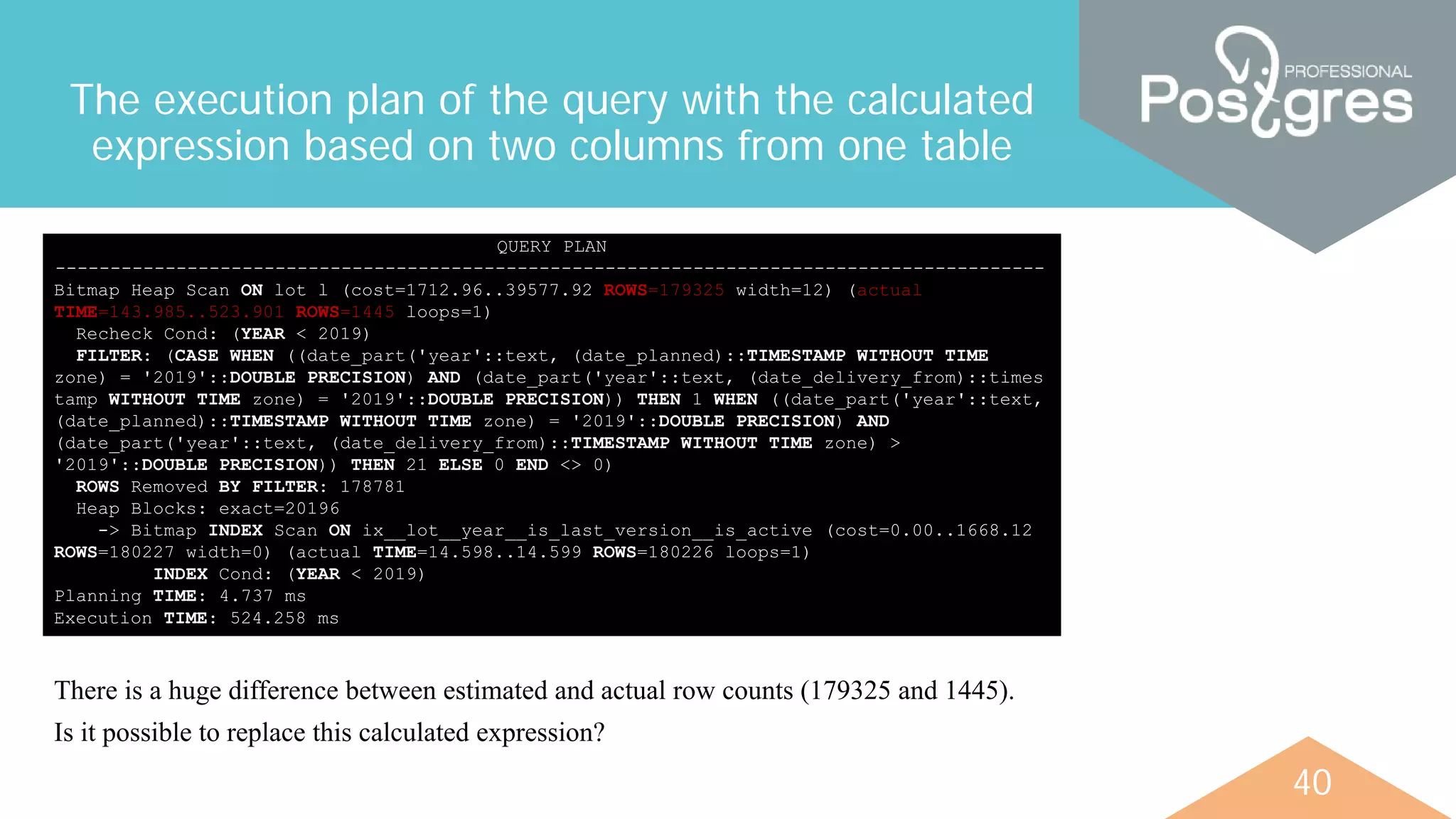 40
The execution plan of the query with the calculated
expression based on two columns from one table
QUERY PLAN
------------------------------------------------------------------------------------------
Bitmap Heap Scan ON lot l (cost=1712.96..39577.92 ROWS=179325 width=12) (actual
TIME=143.985..523.901 ROWS=1445 loops=1)
Recheck Cond: (YEAR < 2019)
FILTER: (CASE WHEN ((date_part('year'::text, (date_planned)::TIMESTAMP WITHOUT TIME
zone) = '2019'::DOUBLE PRECISION) AND (date_part('year'::text, (date_delivery_from)::times
tamp WITHOUT TIME zone) = '2019'::DOUBLE PRECISION)) THEN 1 WHEN ((date_part('year'::text,
(date_planned)::TIMESTAMP WITHOUT TIME zone) = '2019'::DOUBLE PRECISION) AND
(date_part('year'::text, (date_delivery_from)::TIMESTAMP WITHOUT TIME zone) >
'2019'::DOUBLE PRECISION)) THEN 21 ELSE 0 END <> 0)
ROWS Removed BY FILTER: 178781
Heap Blocks: exact=20196
-> Bitmap INDEX Scan ON ix__lot__year__is_last_version__is_active (cost=0.00..1668.12
ROWS=180227 width=0) (actual TIME=14.598..14.599 ROWS=180226 loops=1)
INDEX Cond: (YEAR < 2019)
Planning TIME: 4.737 ms
Execution TIME: 524.258 ms
There is a huge difference between estimated and actual row counts (179325 and 1445).
Is it possible to replace this calculated expression?
 