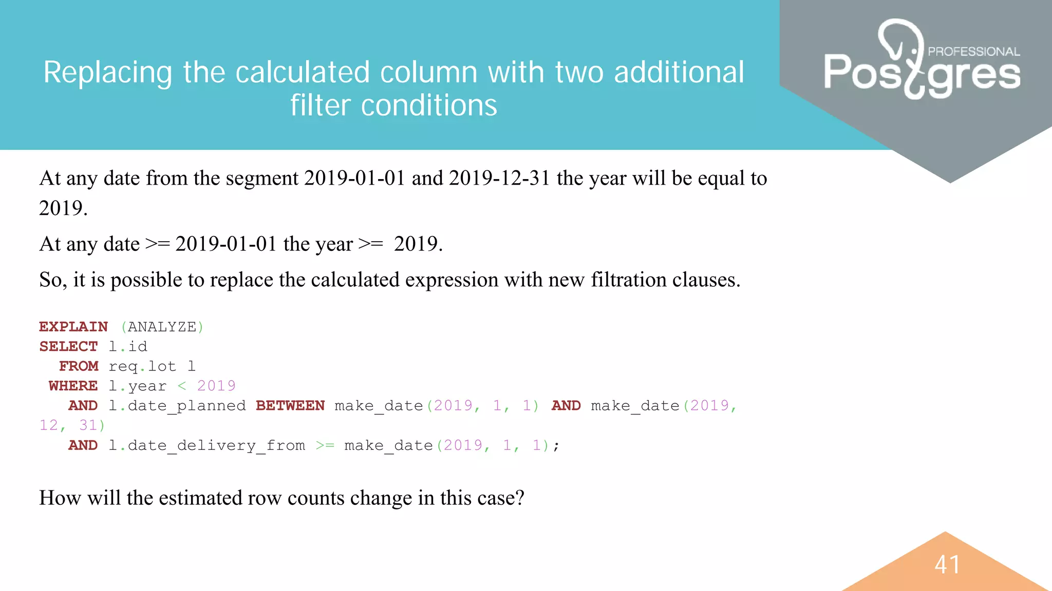 41
Replacing the calculated column with two additional
filter conditions
At any date from the segment 2019-01-01 and 2019-12-31 the year will be equal to
2019.
At any date >= 2019-01-01 the year >= 2019.
So, it is possible to replace the calculated expression with new filtration clauses.
EXPLAIN (ANALYZE)
SELECT l.id
FROM req.lot l
WHERE l.year < 2019
AND l.date_planned BETWEEN make_date(2019, 1, 1) AND make_date(2019,
12, 31)
AND l.date_delivery_from >= make_date(2019, 1, 1);
How will the estimated row counts change in this case?
 