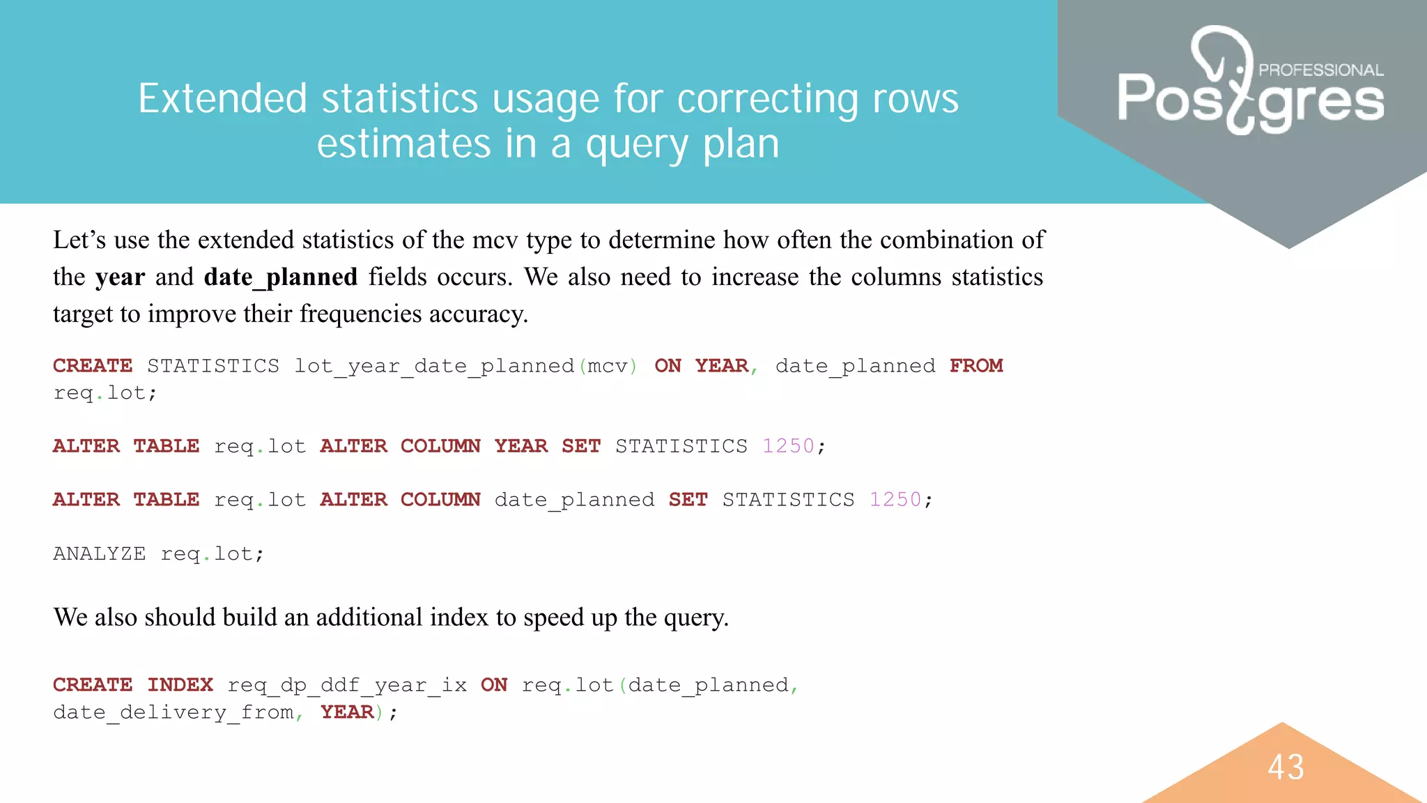 43
Extended statistics usage for correcting rows
estimates in a query plan
Let’s use the extended statistics of the mcv type to determine how often the combination of
the year and date_planned fields occurs. We also need to increase the columns statistics
target to improve their frequencies accuracy.
CREATE STATISTICS lot_year_date_planned(mcv) ON YEAR, date_planned FROM
req.lot;
ALTER TABLE req.lot ALTER COLUMN YEAR SET STATISTICS 1250;
ALTER TABLE req.lot ALTER COLUMN date_planned SET STATISTICS 1250;
ANALYZE req.lot;
We also should build an additional index to speed up the query.
CREATE INDEX req_dp_ddf_year_ix ON req.lot(date_planned,
date_delivery_from, YEAR);
 
