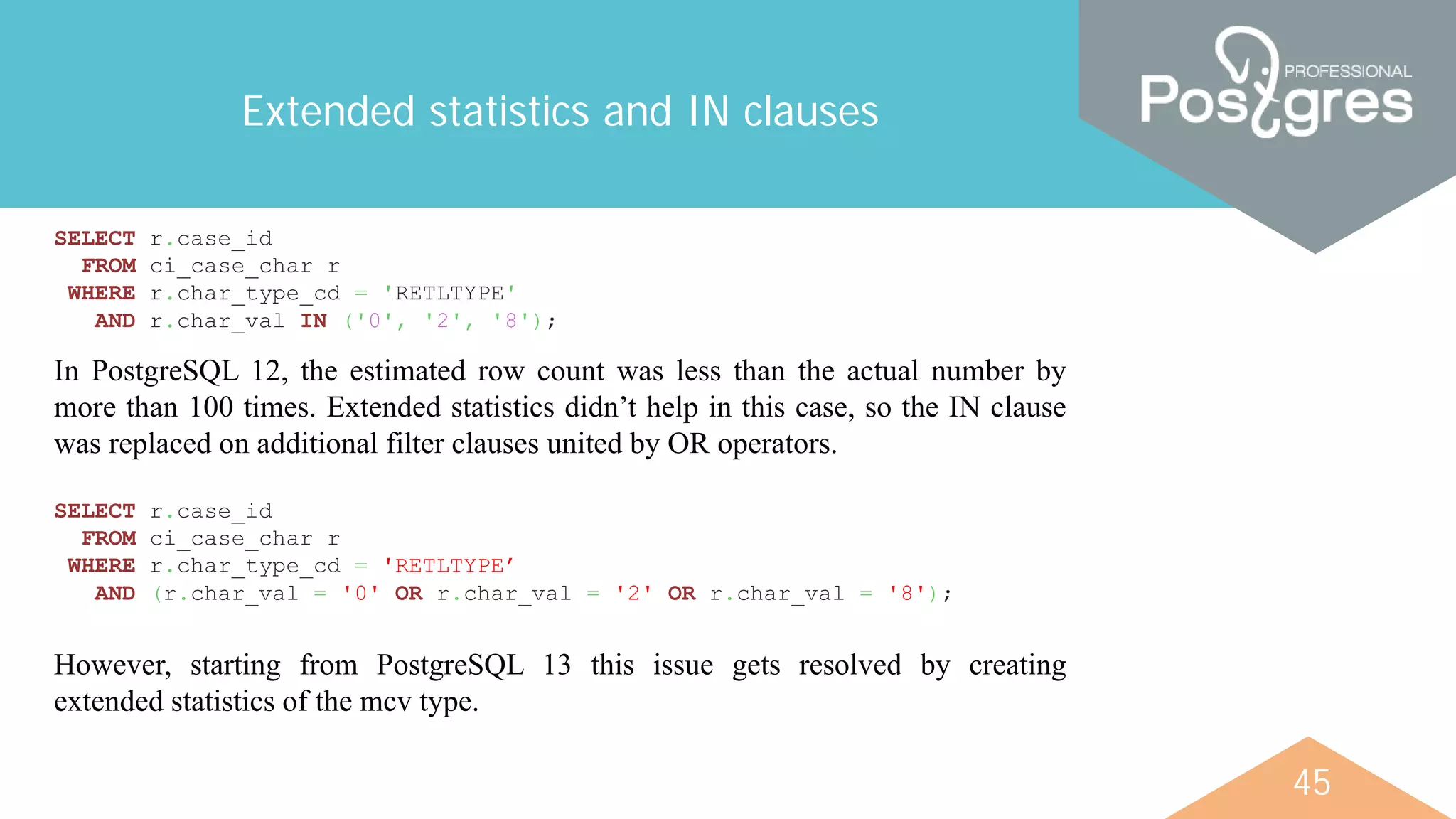 45
Extended statistics and IN clauses
SELECT r.case_id
FROM ci_case_char r
WHERE r.char_type_cd = 'RETLTYPE'
AND r.char_val IN ('0', '2', '8');
In PostgreSQL 12, the estimated row count was less than the actual number by
more than 100 times. Extended statistics didn’t help in this case, so the IN clause
was replaced on additional filter clauses united by OR operators.
SELECT r.case_id
FROM ci_case_char r
WHERE r.char_type_cd = 'RETLTYPE’
AND (r.char_val = '0' OR r.char_val = '2' OR r.char_val = '8');
However, starting from PostgreSQL 13 this issue gets resolved by creating
extended statistics of the mcv type.
 