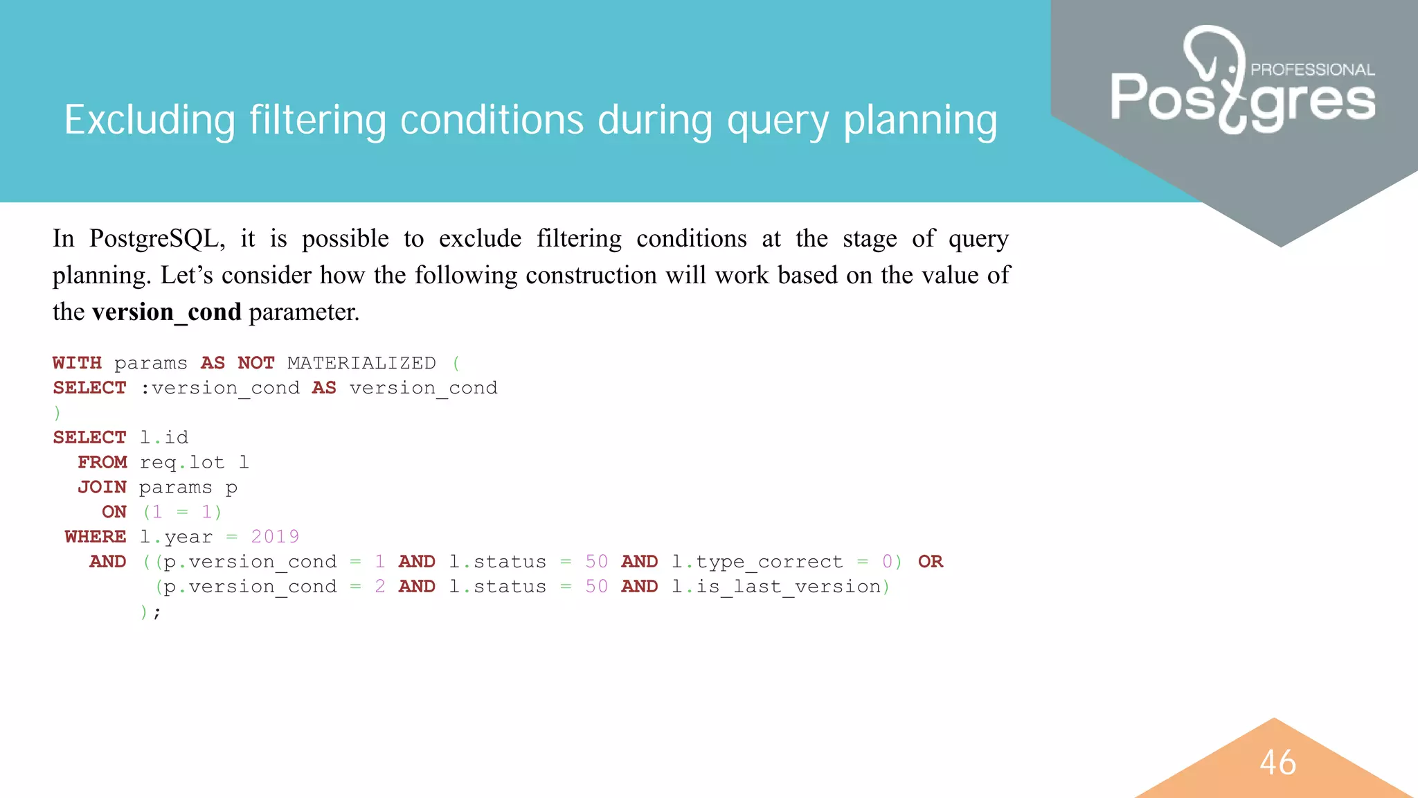 46
Excluding filtering conditions during query planning
In PostgreSQL, it is possible to exclude filtering conditions at the stage of query
planning. Let’s consider how the following construction will work based on the value of
the version_cond parameter.
WITH params AS NOT MATERIALIZED (
SELECT :version_cond AS version_cond
)
SELECT l.id
FROM req.lot l
JOIN params p
ON (1 = 1)
WHERE l.year = 2019
AND ((p.version_cond = 1 AND l.status = 50 AND l.type_correct = 0) OR
(p.version_cond = 2 AND l.status = 50 AND l.is_last_version)
);
 