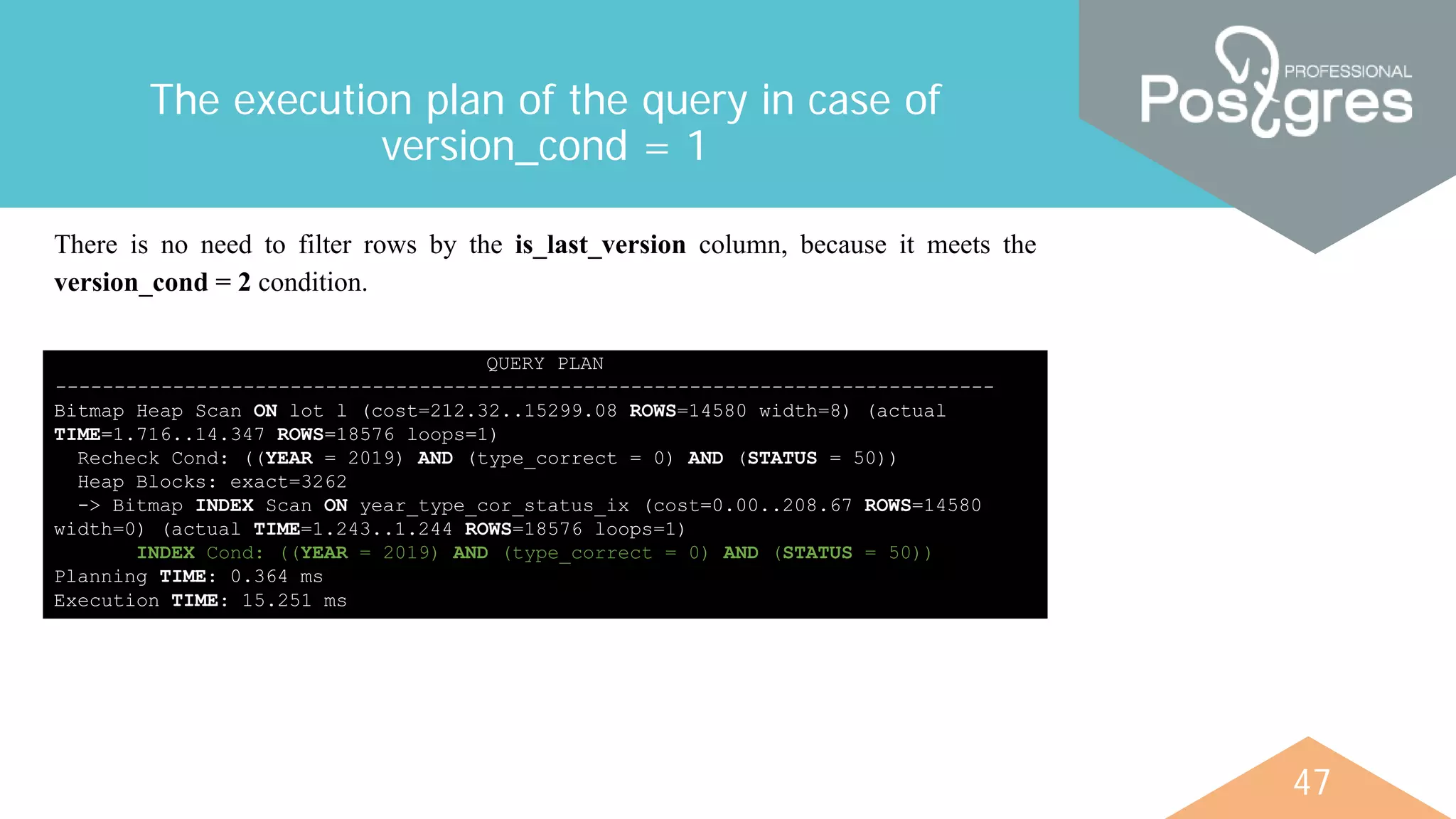 47
The execution plan of the query in case of
version_cond = 1
QUERY PLAN
--------------------------------------------------------------------------------
Bitmap Heap Scan ON lot l (cost=212.32..15299.08 ROWS=14580 width=8) (actual
TIME=1.716..14.347 ROWS=18576 loops=1)
Recheck Cond: ((YEAR = 2019) AND (type_correct = 0) AND (STATUS = 50))
Heap Blocks: exact=3262
-> Bitmap INDEX Scan ON year_type_cor_status_ix (cost=0.00..208.67 ROWS=14580
width=0) (actual TIME=1.243..1.244 ROWS=18576 loops=1)
INDEX Cond: ((YEAR = 2019) AND (type_correct = 0) AND (STATUS = 50))
Planning TIME: 0.364 ms
Execution TIME: 15.251 ms
There is no need to filter rows by the is_last_version column, because it meets the
version_cond = 2 condition.
 