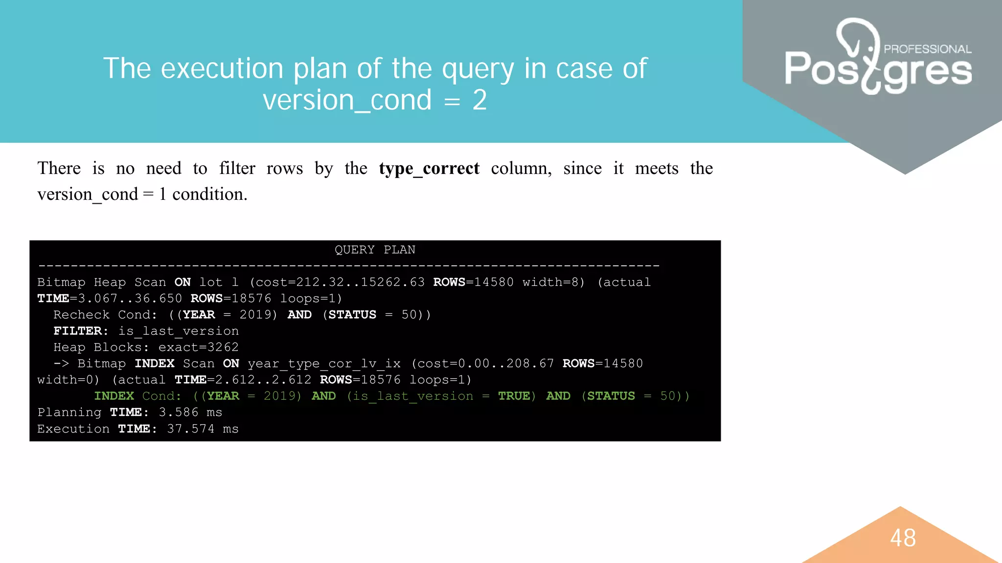 48
The execution plan of the query in case of
version_cond = 2
QUERY PLAN
-----------------------------------------------------------------------------
Bitmap Heap Scan ON lot l (cost=212.32..15262.63 ROWS=14580 width=8) (actual
TIME=3.067..36.650 ROWS=18576 loops=1)
Recheck Cond: ((YEAR = 2019) AND (STATUS = 50))
FILTER: is_last_version
Heap Blocks: exact=3262
-> Bitmap INDEX Scan ON year_type_cor_lv_ix (cost=0.00..208.67 ROWS=14580
width=0) (actual TIME=2.612..2.612 ROWS=18576 loops=1)
INDEX Cond: ((YEAR = 2019) AND (is_last_version = TRUE) AND (STATUS = 50))
Planning TIME: 3.586 ms
Execution TIME: 37.574 ms
There is no need to filter rows by the type_correct column, since it meets the
version_cond = 1 condition.
 