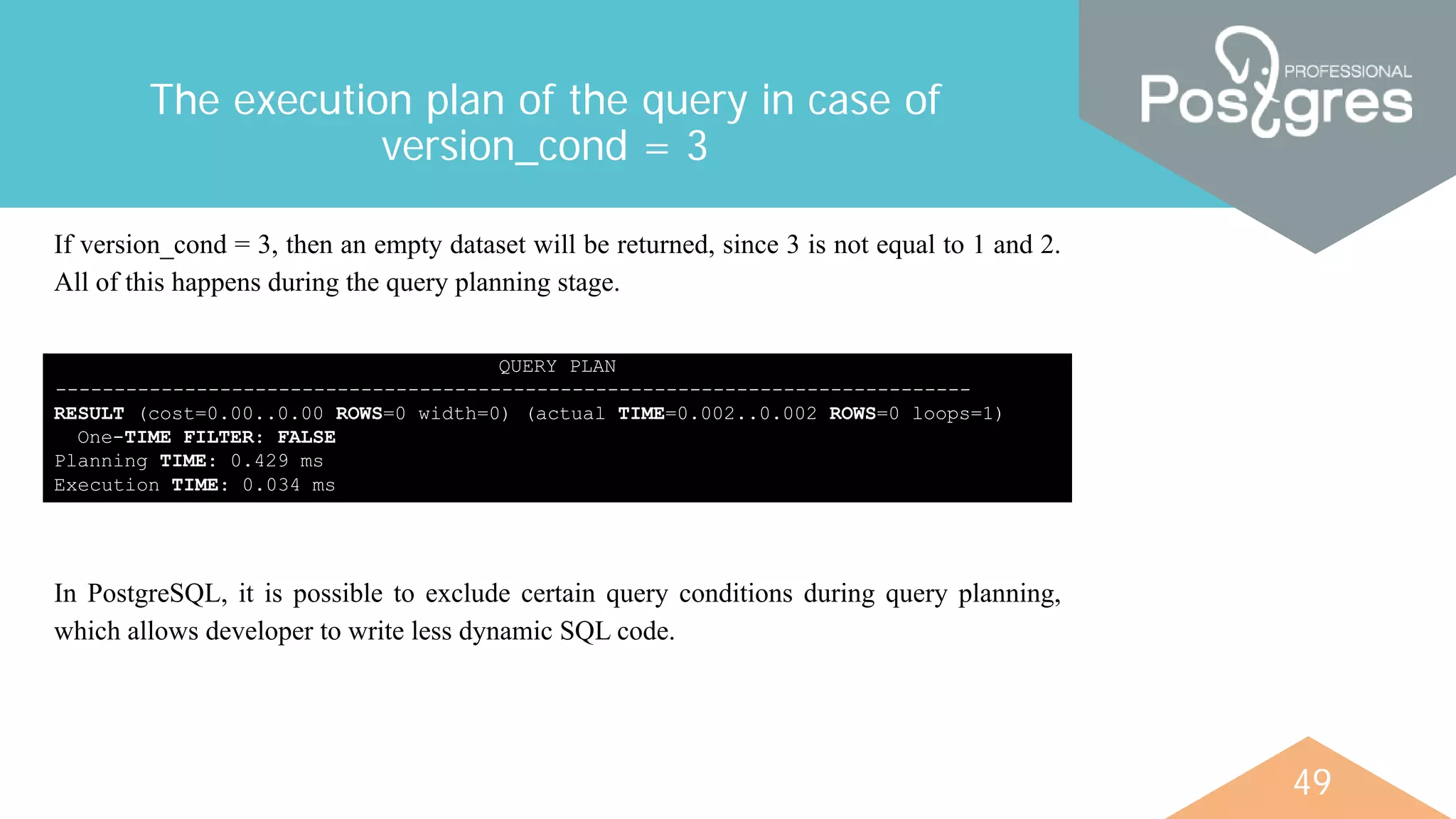 49
The execution plan of the query in case of
version_cond = 3
QUERY PLAN
------------------------------------------------------------------------------
RESULT (cost=0.00..0.00 ROWS=0 width=0) (actual TIME=0.002..0.002 ROWS=0 loops=1)
One-TIME FILTER: FALSE
Planning TIME: 0.429 ms
Execution TIME: 0.034 ms
If version_cond = 3, then an empty dataset will be returned, since 3 is not equal to 1 and 2.
All of this happens during the query planning stage.
In PostgreSQL, it is possible to exclude certain query conditions during query planning,
which allows developer to write less dynamic SQL code.
 