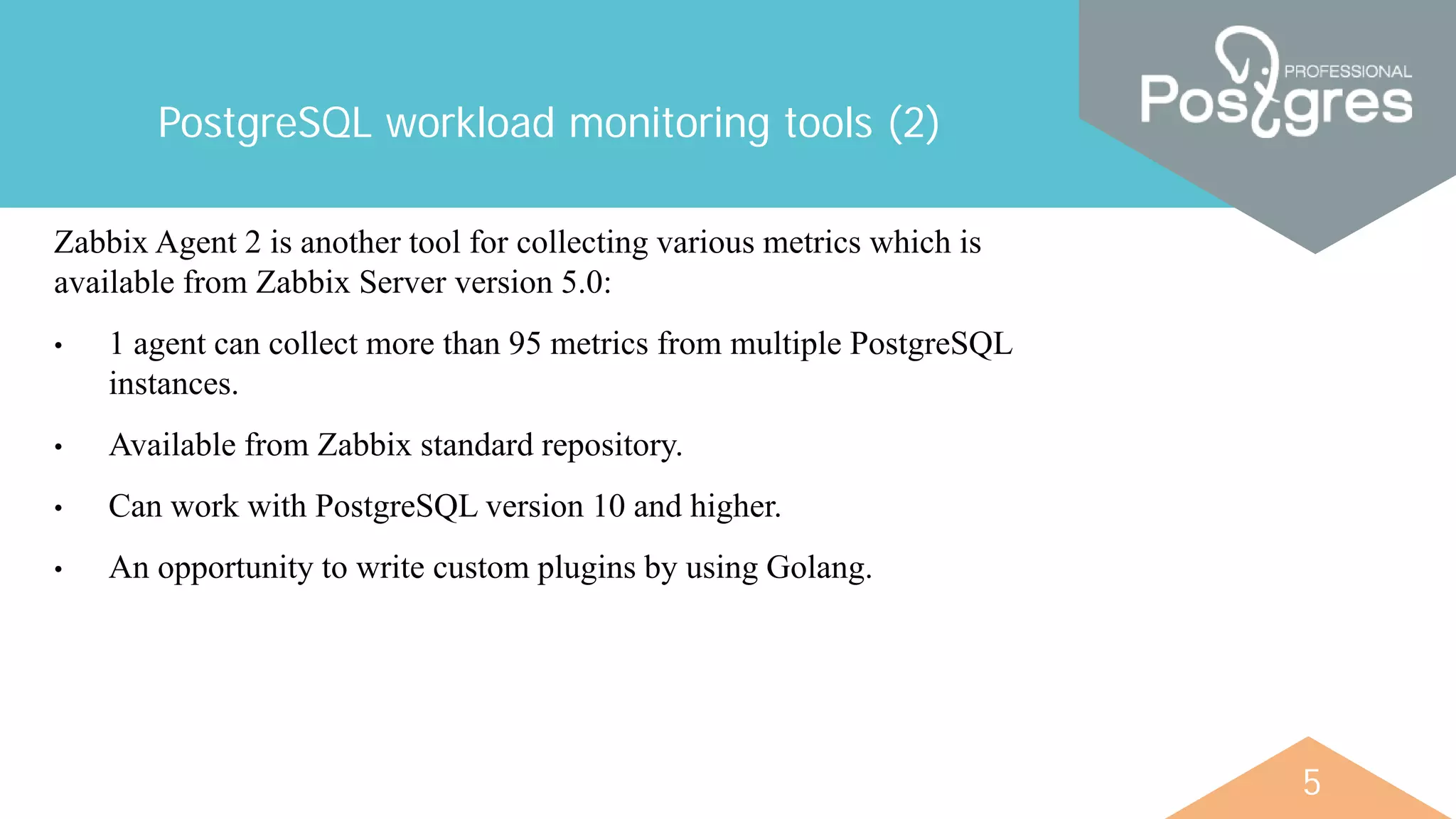 5
PostgreSQL workload monitoring tools (2)
Zabbix Agent 2 is another tool for collecting various metrics which is
available from Zabbix Server version 5.0:
• 1 agent can collect more than 95 metrics from multiple PostgreSQL
instances.
• Available from Zabbix standard repository.
• Can work with PostgreSQL version 10 and higher.
• An opportunity to write custom plugins by using Golang.
 