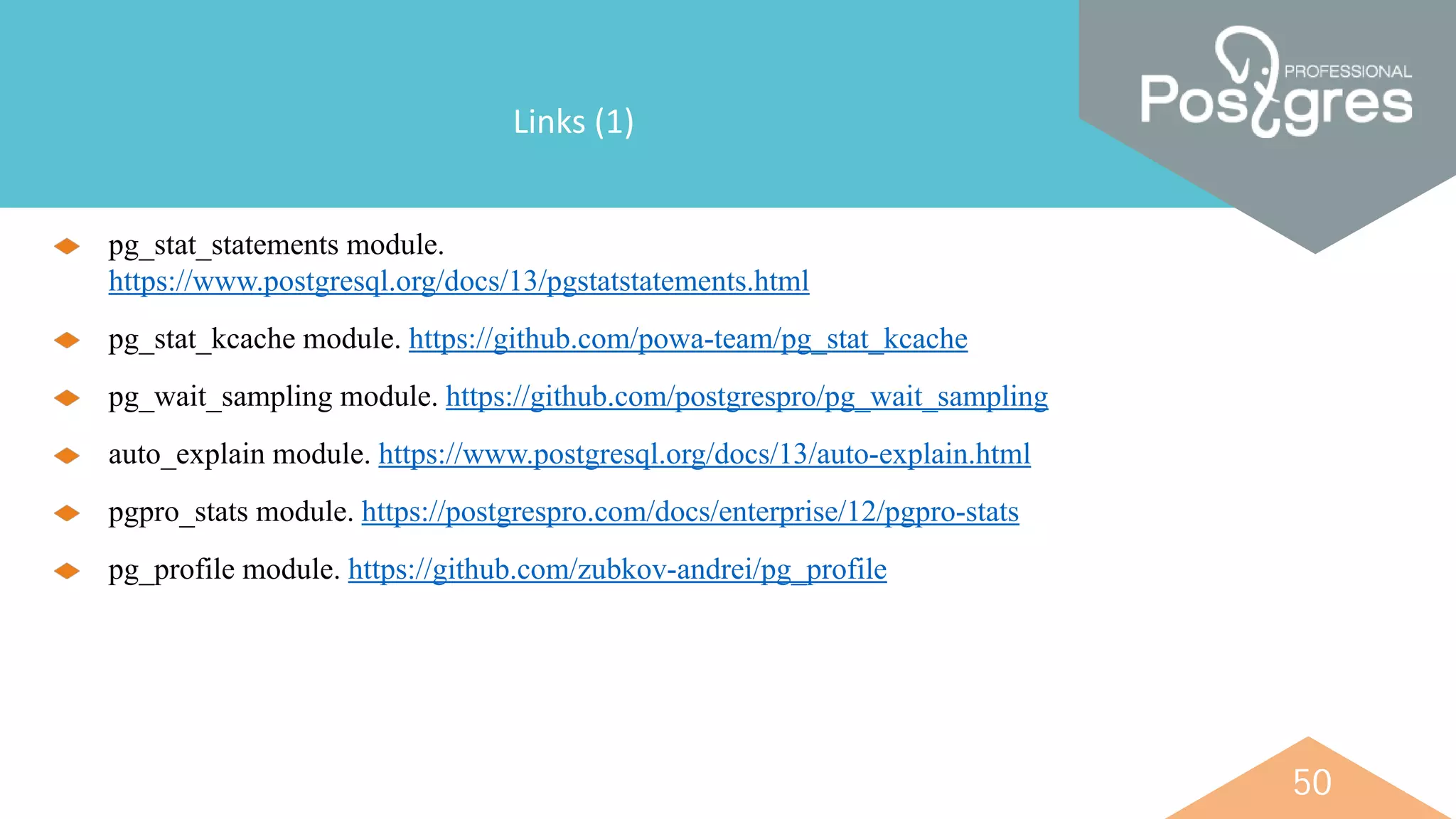 50
Links (1)
pg_stat_statements module.
https://www.postgresql.org/docs/13/pgstatstatements.html
pg_stat_kcache module. https://github.com/powa-team/pg_stat_kcache
pg_wait_sampling module. https://github.com/postgrespro/pg_wait_sampling
auto_explain module. https://www.postgresql.org/docs/13/auto-explain.html
pgpro_stats module. https://postgrespro.com/docs/enterprise/12/pgpro-stats
pg_profile module. https://github.com/zubkov-andrei/pg_profile
 