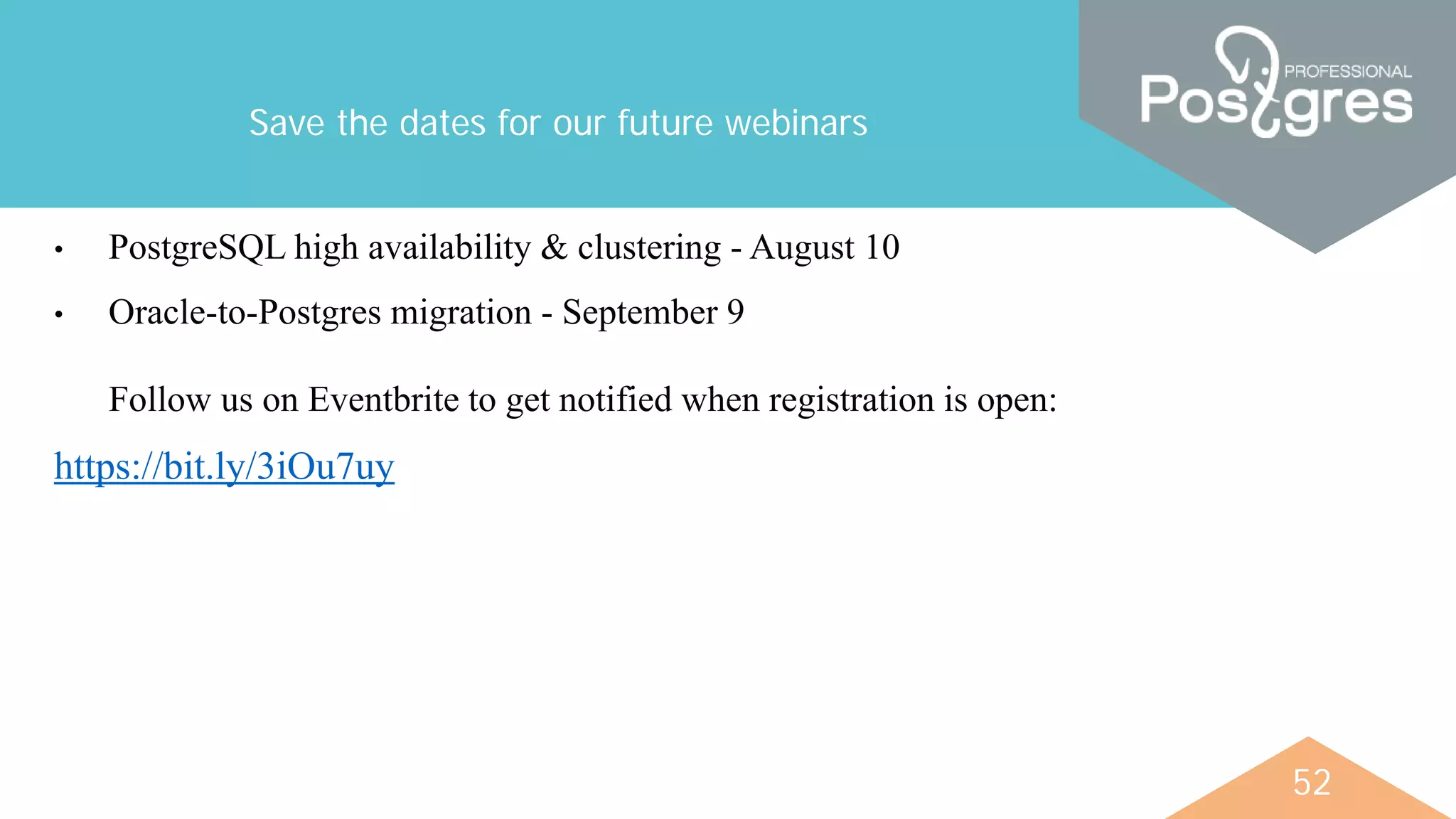 52
Save the dates for our future webinars
• PostgreSQL high availability & сlustering - August 10
• Oracle-to-Postgres migration - September 9
Follow us on Eventbrite to get notified when registration is open:
https://bit.ly/3iOu7uy
 