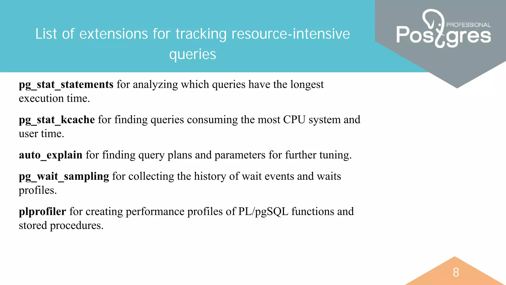 8
List of extensions for tracking resource-intensive
queries
pg_stat_statements for analyzing which queries have the longest
execution time.
pg_stat_kcache for finding queries consuming the most CPU system and
user time.
auto_explain for finding query plans and parameters for further tuning.
pg_wait_sampling for collecting the history of wait events and waits
profiles.
plprofiler for creating performance profiles of PL/pgSQL functions and
stored procedures.
 