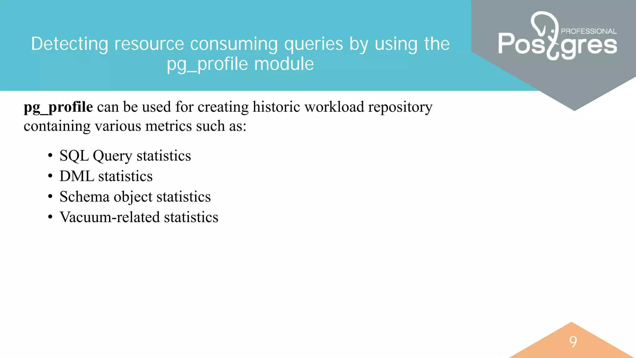 9
Detecting resource consuming queries by using the
pg_profile module
pg_profile can be used for creating historic workload repository
containing various metrics such as:
• SQL Query statistics
• DML statistics
• Schema object statistics
• Vacuum-related statistics
 