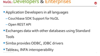 ©2016 Couchbase Inc. 17
N1QL: Developers & Enterprises
Application Developers in all languages
–Couchbase SDK Support for N1QL
–Open REST API
Exchanges data with other databases using Standard
Tools
Simba provides ODBC, JDBC drivers
Tableau, INFA interoperability
 
