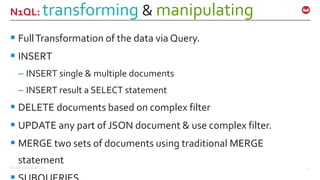©2016 Couchbase Inc. 21
N1QL: transforming & manipulating
 FullTransformation of the data via Query.
 INSERT
– INSERT single & multiple documents
– INSERT result a SELECT statement
 DELETE documents based on complex filter
 UPDATE any part of JSON document & use complex filter.
 MERGE two sets of documents using traditional MERGE
statement
 