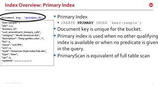 ©2016 Couchbase Inc. 40
Index Overview: Primary Index
 Primary Index
 CREATE PRIMARY INDEX `beer-sample`;
 Document key is unique for the bucket.
 Primary index is used when no other qualifying
index is available or when no predicate is given
in the query.
 PrimaryScan is equivalent of full table scan
"beer-sample": {
"abv": 7.2,
"brewery_id":
"21st_amendment_brewery_cafe",
"category": "North American Ale",
"description": "Deep golden color...!",
"ibu": 0,
"name": "21A IPA",
"srm": 0,
"style": "American-Style India Pale Ale",
"type": "beer",
"upc": 0,
"updated": "2010-07-22 20:00:20"
}
Document key: “guiness_d1”
 