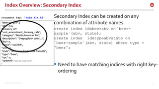 ©2016 Couchbase Inc. 41
"beer-sample": {
"abv": 7.2,
"brewery_id":
"21st_amendment_brewery_cafe",
"category": "North American Ale",
"description": "Deep golden color...!",
"ibu": 0,
"name": "21A IPA",
"srm": 0,
"style": "American-Style India Pale Ale",
"type": "beer",
"upc": 0,
"updated": "2010-07-22 20:00:20"
}
Document key: “Pale Ale.A1”
Index Overview: Secondary Index
Secondary Index can be created on any
combination of attribute names.
create index idxbeerabv on `beer-
sample`(abv, state);
create index idxtypeabvstate on
`beer-sample`(abv, state) where type =
'beer';
 Need to have matching indices with right key-
ordering
 