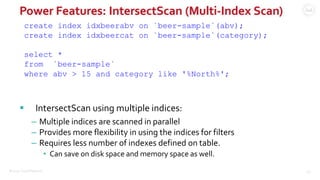 ©2015 Couchbase Inc. 46
Power Features: IntersectScan (Multi-Index Scan)
create index idxbeerabv on `beer-sample`(abv);
create index idxbeercat on `beer-sample`(category);
select *
from `beer-sample`
where abv > 15 and category like '%North%';
 IntersectScan using multiple indices:
– Multiple indices are scanned in parallel
– Provides more flexibility in using the indices for filters
– Requires less number of indexes defined on table.
• Can save on disk space and memory space as well.
 