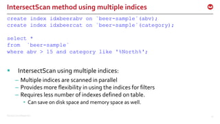 ©2016 Couchbase Inc. 47
IntersectScan method using multiple indices
create index idxbeerabv on `beer-sample`(abv);
create index idxbeercat on `beer-sample`(category);
select *
from `beer-sample`
where abv > 15 and category like '%North%';
 IntersectScan using multiple indices:
– Multiple indices are scanned in parallel
– Provides more flexibility in using the indices for filters
– Requires less number of indexes defined on table.
• Can save on disk space and memory space as well.
 