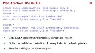 ©2016 Couchbase Inc. 48
Plan Directives: USE INDEX
create index idxbeerabv on `beer-sample`(abv);
create index idxbeercat on `beer-sample`(category);
select *
from `beer-sample` USE INDEX (idxbeerabv)
where abv > 15 and category like '%North%';
select *
from `beer-sample` USE INDEX (idxbeerabv, idxbeercat)
where abv > 15 and category like '%North%’;
 USE INDEX suggests one or more appropriate indices
 Optimizer validates the indices. Primary Index is the backup index.
 Provides stability to the optimizer plan.
 