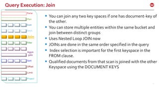 ©2016 Couchbase Inc. 51
Query Execution: Join
 You can join any two key spaces if one has document-key of
the other.
 You can store multiple entities within the same bucket and
join between distinct groups
 Uses Nested Loop JOIN now
 JOINs are done in the same order specified in the query
 Index selection is important for the first keyspace in the
FROM clause.
 Qualified documents from that scan is joined with the other
Keyspace using the DOCUMENT KEYS
Fetch
Parse
Plan
Join
Filter
Offset
Limit
Project
Sort
Aggre
gate
Scan
 