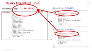 ©2015 Couchbase Inc. 52
Query Execution: Join
"CUSTOMER": {
"C_D_ID": 10,
"C_ID": 1938,
"C_W_ID": 1,
"C_BALANCE": -10,
"C_CITY": ”San Jose",
"C_CREDIT": "GC”,
"C_DELIVERY_CNT": 0,
"C_DISCOUNT": 0.3866,
"C_FIRST": ”Jay",
"C_LAST": ”Smith",
"C_MIDDLE": "OE",
"C_PAYMENT_CNT": 1,
"C_PHONE": ”555-123-1234",
"C_SINCE": "2015-03-22 00:50:42.822518",
"C_STATE": ”CA",
"C_STREET_1": ”555, Tideway Drive",
"C_STREET_2": ”Alameda",
"C_YTD_PAYMENT": 10,
"C_ZIP": ”94501"
}
Document key: “1.10.1938” Document key: “1.10.143”
“ORDERS”: {
“O_CUSTOMER_KEY”: “1.10.1938):
"O_D_ID": 10,
"O_ID": 1,
"O_ALL_LOCAL": 1,
"O_CARRIER_ID": 2,
"O_C_ID": 1938,
"O_ENTRY_D": "2015-05-19 16:22:08.544472",
"O_ID": 143,
"O_OL_CNT": 10,
"O_W_ID": 1
}x
“ORDERS”: {
“O_CUSTOMER_KEY”: “1.10.1938”):
"O_ALL_LOCAL": 1,
"O_CARRIER_ID": 2,
"O_C_ID": 1938,
"O_D_ID": 10,
"O_ENTRY_D": "2015-05-19 16:22:08.544472",
"O_ID": 1355,
"O_OL_CNT": 10,
"O_W_ID": 3
}
Document key: “1.10.1355”
 