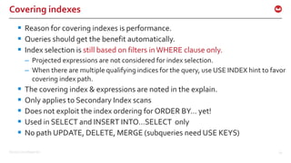 ©2016 Couchbase Inc. 61
Covering indexes
 Reason for covering indexes is performance.
 Queries should get the benefit automatically.
 Index selection is still based on filters inWHERE clause only.
– Projected expressions are not considered for index selection.
– When there are multiple qualifying indices for the query, use USE INDEX hint to favor
covering index path.
 The covering index & expressions are noted in the explain.
 Only applies to Secondary Index scans
 Does not exploit the index ordering for ORDER BY… yet!
 Used in SELECT and INSERT INTO…SELECT only
 No path UPDATE, DELETE, MERGE (subqueries need USE KEYS)
 