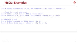 ©2016 Couchbase Inc. 65
Create index idxstatecountry on `beer-sample(state, country) using gsi;
-- select in insert statement
insert into `travel-sample`(KEY k, value state)
Select country as k, state from `beer-sample b where stat = ‘ca’;
-- Supports Arrays
Create index idxarray on `beer-sample`(a, b);
Select b from `beer-sample` where a = [1, 2, 3, 4];
N1QL: Examples
 