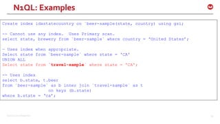 ©2016 Couchbase Inc. 66
Create index idxstatecountry on `beer-sample(state, country) using gsi;
-- Cannot use any index. Uses Primary scan.
select state, brewery from `beer-sample` where country = 'United States’;
— Uses index when appropriate.
Select state from `beer-sample` where state = 'CA'
UNION ALL
Select state from `travel-sample` where state = 'CA';
-- Uses index
select b.state, t.beer
from `beer-sample` as b inner join `travel-sample` as t
on keys (b.state)
where b.state = ‘ca’;
N1QL: Examples
 