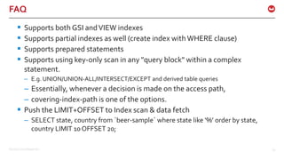 ©2016 Couchbase Inc. 67
FAQ
 Supports both GSI andVIEW indexes
 Supports partial indexes as well (create index withWHERE clause)
 Supports prepared statements
 Supports using key-only scan in any "query block" within a complex
statement.
– E.g. UNION/UNION-ALL/INTERSECT/EXCEPT and derived table queries
– Essentially, whenever a decision is made on the access path,
– covering-index-path is one of the options.
 Push the LIMIT+OFFSET to Index scan & data fetch
– SELECT state, country from `beer-sample` where state like ‘%’ order by state,
country LIMIT 10 OFFSET 20;
 