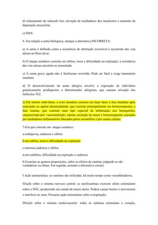 d) relaxamento do músculo liso, ativação de mediadores dos mastócitos e aumento da
depuração mucociliar.
e) NDA
6. Em relação a asma brônquica, marque a alternativa INCORRETA:
a) A asma é definida como a ocorrência de obstrução reversível e recorrente das vias
aéreas ao fluxo de ar.
b) O ataque asmático consiste em sibilos, tosse e dificuldade na expiração; a resistência
das vias aéreas encontra-se aumentada.
c) A asma grave aguda não é facilmente revertida. Pode ser fatal e exige tratamento
imediato.
d) O desenvolvimento da asma alérgica envolve a exposição de indivíduos
geneticamente predispostos a determinados alérgenos, que causam ativação dos
linfócitos Th2.
e) Em muitos indivíduos, a crise asmática consiste em duas fases a fase imediata após
exposição ao agente desencadeante, que consiste principalmente em broncoespasmo, a
fase remota, que consiste num tipo especial de inflamação nos bronquíolos,
caracterizada por: vasoconstrição, edema, secreção de muco e broncoespasmo causados
por mediadores inflamatórios liberados pelos eosinófilos e por outras células.
7-Em que consiste um ataque asmático :
a-emhipoxia, sudorese e sibilos
b-em sibilos, tosse e dificuldade na expiração
c-emtosse,sudorese e sibilos
d-em calafrios, dificuldade na expiração e sudorese

8-Examine as quatros proposições, sobre os efeitos da xantina, julgando se são
verdadeiras ou falsas. Em seguida, assinale a alternativa correta.
I Ação antiasmática: as xantinas são utilizadas, há muito tempo como vasodilatadores;
IIAção sobre o sistema nervoso central: as metilxantinas exercem efeito estimulante
sobre o SNC, produzindo um estado de maior alerta. Podem causar tremor e nervosismo
e interferir no sono. Possuem ação estimulante sobre a respiração;
IIIAção sobre o sistema cardiovascular: todas as xantinas estimulam o coração,

 
