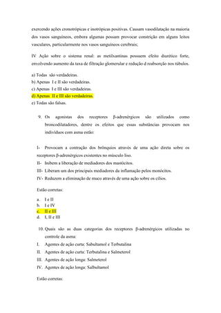 exercendo ações cronotrópicas e inotrópicas positivas. Causam vasodilatação na maioria
dos vasos sanguíneos, embora algumas possam provocar constrição em alguns leitos
vasculares, particularmente nos vasos sanguíneos cerebrais;
IV Ação sobre o sistema renal: as metilxantinas possuem efeito diurético forte,
envolvendo aumento da taxa de filtração glomerular e redução d reabsorção nos túbulos.
a) Todas são verdadeiras.
b) Apenas I e II são verdadeiras.
c) Apenas I e III são verdadeiras.
d) Apenas II e III são verdadeiras.
e) Todas são falsas.
9. Os

agonistas

dos

receptores

β-adrenérgicos

são

utilizados

como

broncodilatadores, dentre os efeitos que essas substâncias provocam nos
indivíduos com asma estão:

I-

Provocam a contração dos brônquios através de uma ação direta sobre os

receptores β-adrenérgicos existentes no músculo liso.
II- Inibem a liberação de mediadores dos mastócitos.
III- Liberam um dos principais mediadores da inflamação pelos monócitos.
IV- Reduzem a eliminação de muco através de uma ação sobre os cílios.
Estão corretas:
a.
b.
c.
d.

I e II
I e IV
II e III
I, II e III

10. Quais são as duas categorias dos receptores β-adrenérgicos utilizadas no
controle da asma:
I.

Agentes de ação curta: Sabultamol e Terbutalina

II. Agentes de ação curta: Terbutalina e Salmeterol
III. Agentes de ação longa: Salmeterol
IV. Agentes de ação longa: Salbultamol
Estão corretas:

 