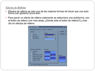 Efectos de Relleno
 Efectos de relleno es solo una de las mejores formas de hacer que una auto
forma (ver glosario) luzca bien.
 Para poner un efecto de relleno solamente se selecciona una autoforma, con
el botón de relleno (ver mas abajo ¿Dónde esta el botón de relleno?) y has
clic en efectos de relleno.
 