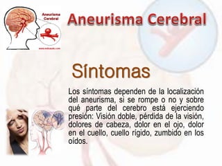 Síntomas
Los síntomas dependen de la localización
del aneurisma, si se rompe o no y sobre
qué parte del cerebro está ejerciendo
presión: Visión doble, pérdida de la visión,
dolores de cabeza, dolor en el ojo, dolor
en el cuello, cuello rígido, zumbido en los
oídos.
 