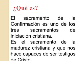 El sacramento de la
Confirmación es uno de los
tres sacramentos de
iniciación cristiana.
Es el sacramento de la
madurez cristiana y que nos
hace capaces de ser testigos
 