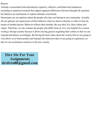 Reason:
Attitude is associated with meticulously cognitive, affective, and behavioral tendencies
according to empirical research that support apparent differences between thoughts & emotions
but failed to act inclinations to explain attitudes consistently
Stereotypes are our opinions about the people who does not belong to our community. Actually
all our opinions are impressions of their behavior what we observe directly or what we hear by
means of another person. Behavior reflects their attitude, the way they live, their culture and
values. Therefore, we can evaluate the people who differ from us. It is very helpful for a tourist
visiting a foreign country because it allows having guesses regarding their culture so that we can
respond and behave accordingly. By having the basic ideas about the society that we are going to
visit allows us to better predict and interpret the behaviors that we are going to experience, so
that we can acclimatize ourselves to the new society.
 