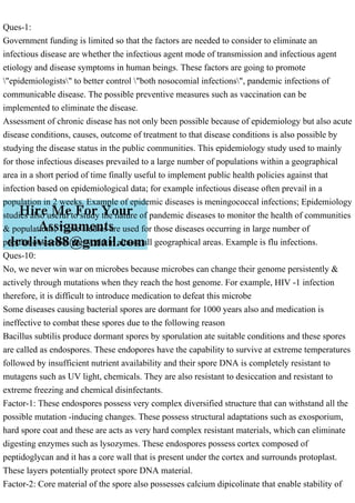 Ques-1:
Government funding is limited so that the factors are needed to consider to eliminate an
infectious disease are whether the infectious agent mode of transmission and infectious agent
etiology and disease symptoms in human beings. These factors are going to promote
"epidemiologists" to better control "both nosocomial infections", pandemic infections of
communicable disease. The possible preventive measures such as vaccination can be
implemented to eliminate the disease.
Assessment of chronic disease has not only been possible because of epidemiology but also acute
disease conditions, causes, outcome of treatment to that disease conditions is also possible by
studying the disease status in the public communities. This epidemiology study used to mainly
for those infectious diseases prevailed to a large number of populations within a geographical
area in a short period of time finally useful to implement public health policies against that
infection based on epidemiological data; for example infectious disease often prevail in a
population in 2 weeks. Example of epidemic diseases is meningococcal infections; Epidemiology
studies also useful to study the nature of pandemic diseases to monitor the health of communities
& populations; These studies are used for those diseases occurring in large number of
populations across the world in almost all geographical areas. Example is flu infections.
Ques-10:
No, we never win war on microbes because microbes can change their genome persistently &
actively through mutations when they reach the host genome. For example, HIV -1 infection
therefore, it is difficult to introduce medication to defeat this microbe
Some diseases causing bacterial spores are dormant for 1000 years also and medication is
ineffective to combat these spores due to the following reason
Bacillus subtilis produce dormant spores by sporulation ate suitable conditions and these spores
are called as endospores. These endopores have the capability to survive at extreme temperatures
followed by insufficient nutrient availability and their spore DNA is completely resistant to
mutagens such as UV light, chemicals. They are also resistant to desiccation and resistant to
extreme freezing and chemical disinfectants.
Factor-1: These endospores possess very complex diversified structure that can withstand all the
possible mutation -inducing changes. These possess structural adaptations such as exosporium,
hard spore coat and these are acts as very hard complex resistant materials, which can eliminate
digesting enzymes such as lysozymes. These endospores possess cortex composed of
peptidoglycan and it has a core wall that is present under the cortex and surrounds protoplast.
These layers potentially protect spore DNA material.
Factor-2: Core material of the spore also possesses calcium dipicolinate that enable stability of
 