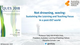 Not drowning, waving:
Sustaining the Learning and Teaching Focus
in a post-OLT world
Professor Sally Kift PFHEA FAAL
President, Australian Learning &Teaching Fellows
Discipline Scholar: Law
@KiftSally28 September 2018
 