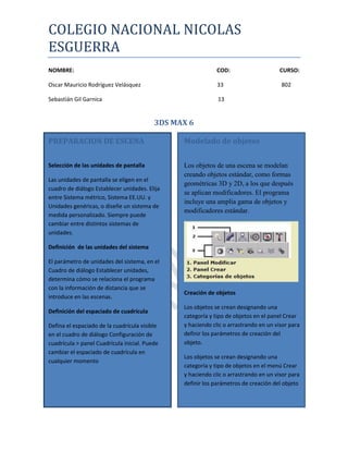 COLEGIO NACIONAL NICOLAS
ESGUERRA
NOMBRE:                                                      COD:                     CURSO:

Oscar Mauricio Rodríguez Velásquez                           33                       802

Sebastián Gil Garnica                                        13


                                          3DS MAX 6

PREPARACION DE ESCENA                           Modelado de objetos

Selección de las unidades de pantalla           Los objetos de una escena se modelan
                                                creando objetos estándar, como formas
Las unidades de pantalla se eligen en el
                                                geométricas 3D y 2D, a los que después
cuadro de diálogo Establecer unidades. Elija
                                                se aplican modificadores. El programa
entre Sistema métrico, Sistema EE.UU. y
                                                incluye una amplia gama de objetos y
Unidades genéricas, o diseñe un sistema de
                                                modificadores estándar.
medida personalizado. Siempre puede
cambiar entre distintos sistemas de
unidades.

Definición de las unidades del sistema

El parámetro de unidades del sistema, en el
Cuadro de diálogo Establecer unidades,
determina cómo se relaciona el programa
con la información de distancia que se
                                                Creación de objetos
introduce en las escenas.
                                                Los objetos se crean designando una
Definición del espaciado de cuadrícula
                                                categoría y tipo de objetos en el panel Crear
Defina el espaciado de la cuadrícula visible    y haciendo clic o arrastrando en un visor para
en el cuadro de diálogo Configuración de        definir los parámetros de creación del
cuadrícula > panel Cuadrícula inicial. Puede    objeto.
cambiar el espaciado de cuadrícula en
                                                Los objetos se crean designando una
cualquier momento
                                                categoría y tipo de objetos en el menú Crear
                                                y haciendo clic o arrastrando en un visor para
                                                definir los parámetros de creación del objeto
 