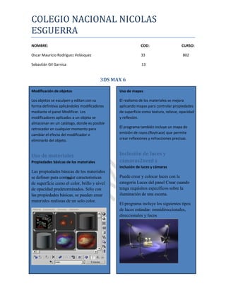 COLEGIO NACIONAL NICOLAS
ESGUERRA
NOMBRE:                                                    COD:                     CURSO:

Oscar Mauricio Rodríguez Velásquez                         33                        802

Sebastián Gil Garnica                                      13


                                        3DS MAX 6

Modificación de objetos                       Uso de mapas

Los objetos se esculpen y editan con su       El realismo de los materiales se mejora
forma definitiva aplicándoles modificadores   aplicando mapas para controlar propiedades
mediante el panel Modificar. Los              de superficie como textura, relieve, opacidad
modificadores aplicados a un objeto se        y reflexión.
almacenan en un catálogo, donde es posible
retroceder en cualquier momento para          El programa también incluye un mapa de
cambiar el efecto del modificador o           emisión de rayos (Raytrace) que permite
eliminarlo del objeto.                        crear reflexiones y refracciones precisas.



Uso de materiales                             Inclusión de luces y
Propiedades básicas de los materiales         cámaras2xezd z
                                              Inclusión de luces y cámaras
Las propiedades básicas de los materiales
se definen para controlar características
                     sw                       Puede crear y colocar luces con la
de superficie como el color, brillo y nivel   categoría Luces del panel Crear cuando
de opacidad predeterminados. Sólo con         tenga requisitos específicos sobre la
las propiedades básicas, se pueden crear      iluminación de una escena.
materiales realistas de un solo color.
                                              El programa incluye los siguientes tipos
                                              de luces estándar: omnidireccionales,
                                              direccionales y focos
 