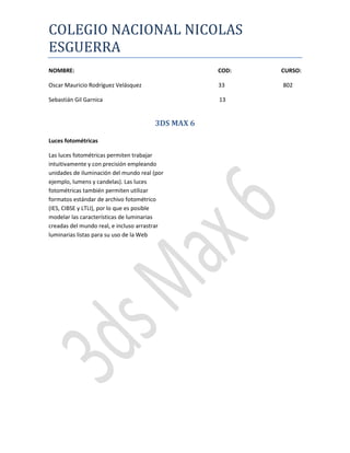 COLEGIO NACIONAL NICOLAS
ESGUERRA
NOMBRE:                                            COD:   CURSO:

Oscar Mauricio Rodríguez Velásquez                 33     802

Sebastián Gil Garnica                              13


                                       3DS MAX 6

Luces fotométricas

Las luces fotométricas permiten trabajar
intuitivamente y con precisión empleando
unidades de iluminación del mundo real (por
ejemplo, lumens y candelas). Las luces
fotométricas también permiten utilizar
formatos estándar de archivo fotométrico
(IES, CIBSE y LTLI), por lo que es posible
modelar las características de luminarias
creadas del mundo real, e incluso arrastrar
luminarias listas para su uso de la Web
 
