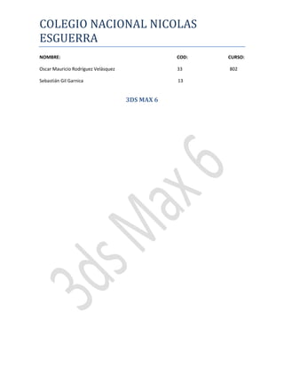COLEGIO NACIONAL NICOLAS
ESGUERRA
NOMBRE:                                          COD:   CURSO:

Oscar Mauricio Rodríguez Velásquez               33     802

Sebastián Gil Garnica                            13


                                     3DS MAX 6
 