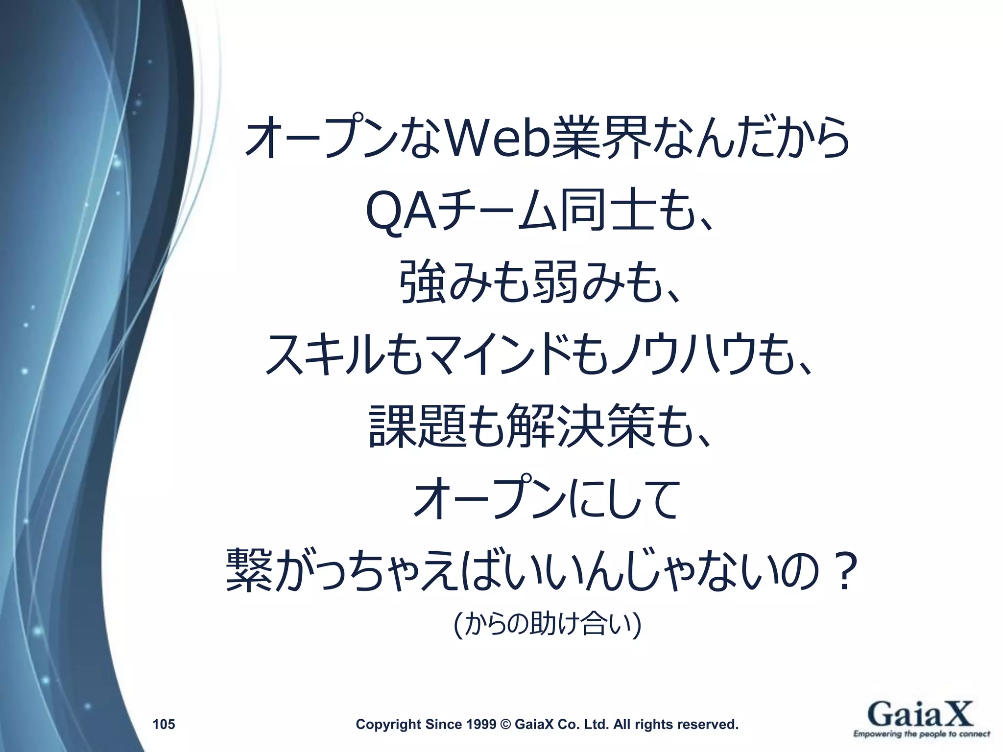 オープンなWeb業界なんだから 
QAチーム同士も、 
強みも弱みも、 
スキルもマインドもノウハウも、 
課題も解決策も、 
オープンにして 
繋がっちゃえばいいんじゃないの？ 
(からの助け合い) 
Copyright Since 1999 105 © GaiaX Co. Ltd. All rights reserved. 
 