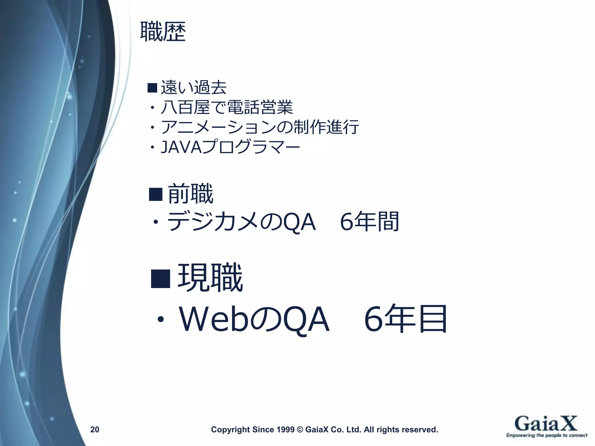 ■遠い過去 
・八百屋で電話営業 
・アニメーションの制作進行 
・JAVAプログラマー 
■前職 
・デジカメのQA6年間 
■現職 
・WebのQA6年目 
Copyright Since 1999 20 © GaiaX Co. Ltd. All rights reserved. 
職歴  