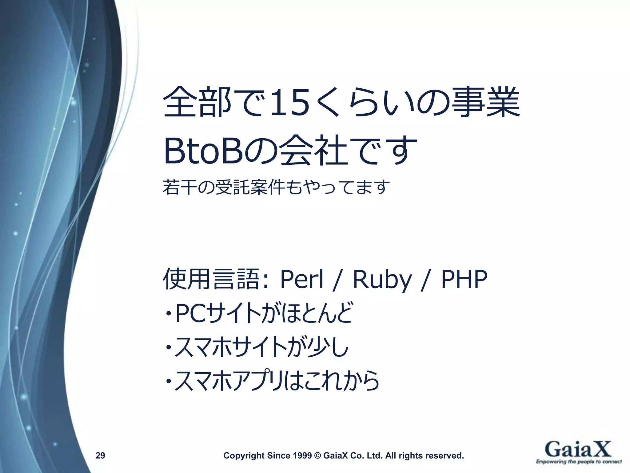 Copyright Since 1999 29 © GaiaX Co. Ltd. All rights reserved. 
全部で15くらいの事業 
BtoBの会社です 
若干の受託案件もやってます 
使用言語: Perl / Ruby / PHP 
・PCサイトがほとんど 
・スマホサイトが少し 
・スマホアプリはこれから  