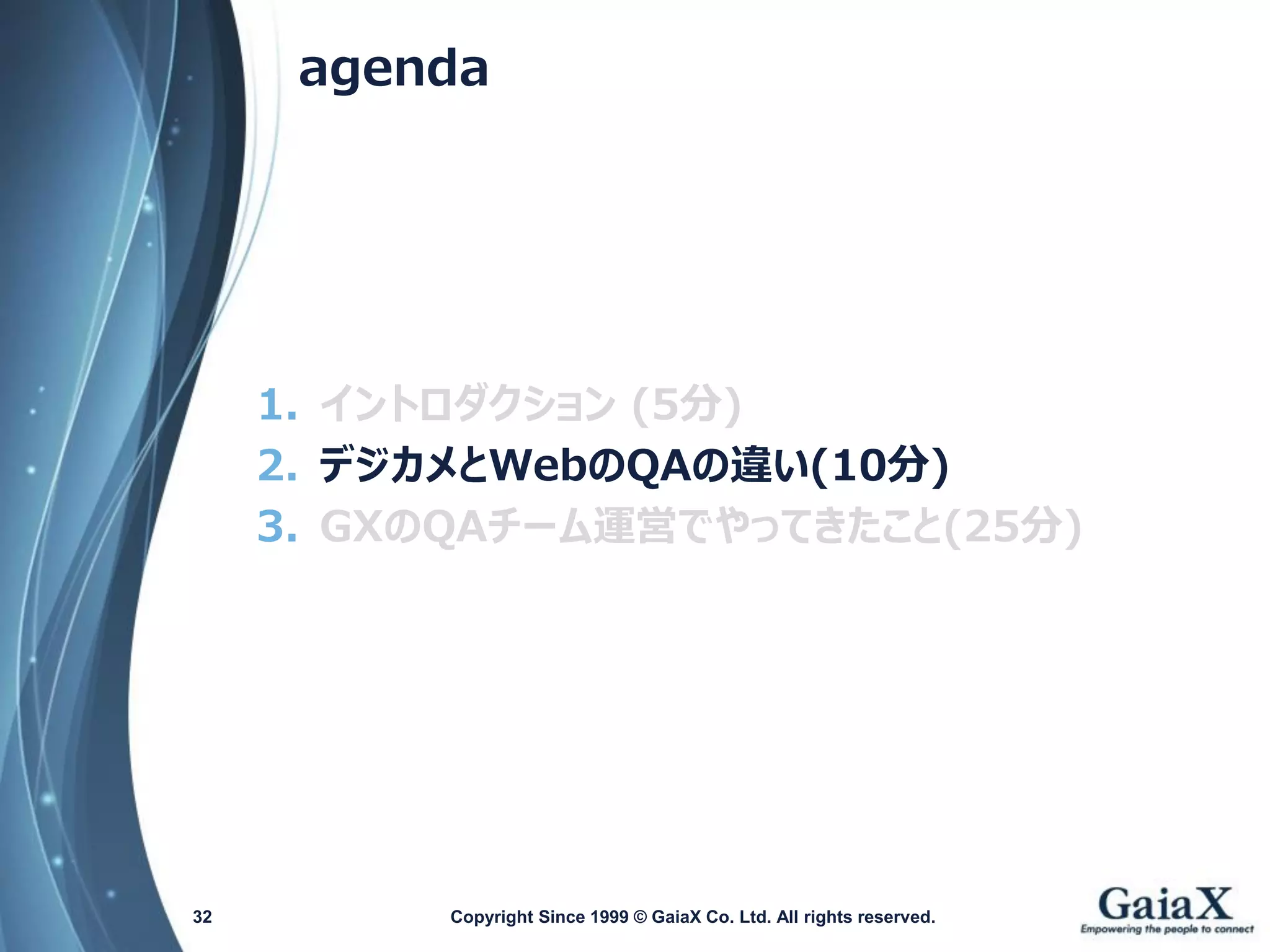 agenda 
1.イントロダクション(5分) 
2.デジカメとWebのQAの違い(10分) 
3.GXのQAチーム運営でやってきたこと(25分) 
Copyright Since 1999 32 © GaiaX Co. Ltd. All rights reserved. 
 