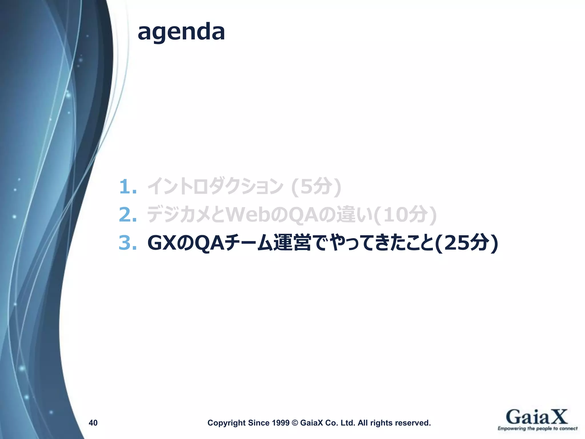 agenda 
1.イントロダクション(5分) 
2.デジカメとWebのQAの違い(10分) 
3.GXのQAチーム運営でやってきたこと(25分) 
Copyright Since 1999 40 © GaiaX Co. Ltd. All rights reserved. 
 