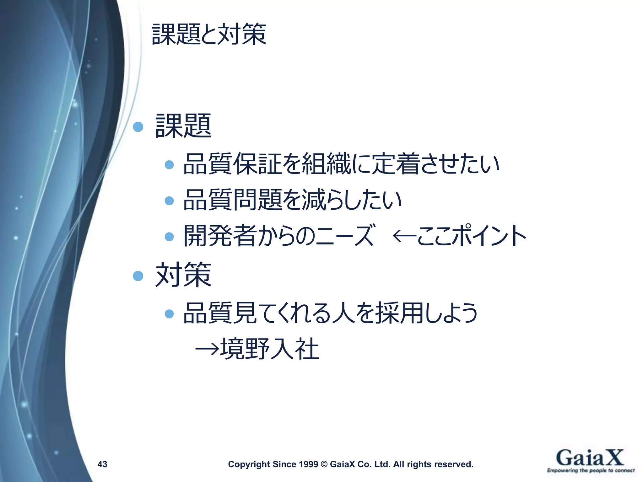 課題と対策 
Copyright Since 1999 43 © GaiaX Co. Ltd. All rights reserved. 
•課題 
•品質保証を組織に定着させたい 
•品質問題を減らしたい 
•開発者からのニーズ←ここポイント 
•対策 
•品質見てくれる人を採用しよう 
→境野入社  