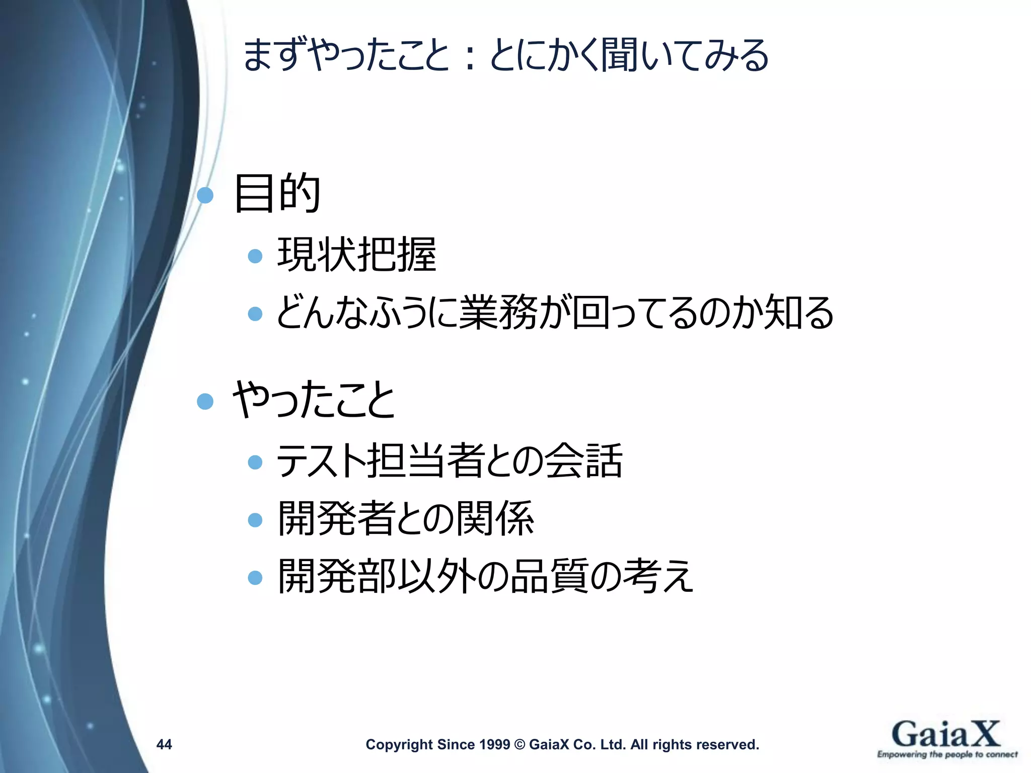 まずやったこと：とにかく聞いてみる 
•目的 
•現状把握 
•どんなふうに業務が回ってるのか知る 
•やったこと 
•テスト担当者との会話 
•開発者との関係 
•開発部以外の品質の考え 
Copyright Since 1999 44 © GaiaX Co. Ltd. All rights reserved. 
 