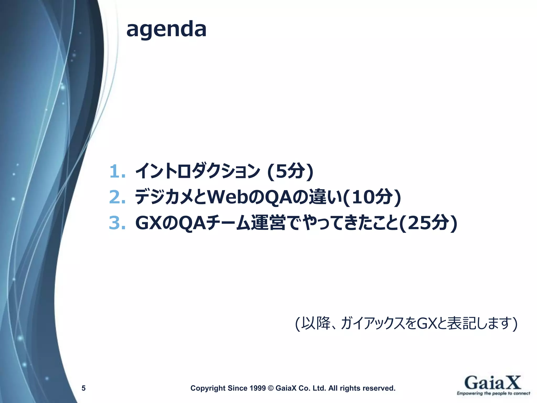 agenda 
1.イントロダクション(5分) 
2.デジカメとWebのQAの違い(10分) 
3.GXのQAチーム運営でやってきたこと(25分) 
(以降、ガイアックスをGXと表記します) 
Copyright Since 1999 5 © GaiaX Co. Ltd. All rights reserved. 
 