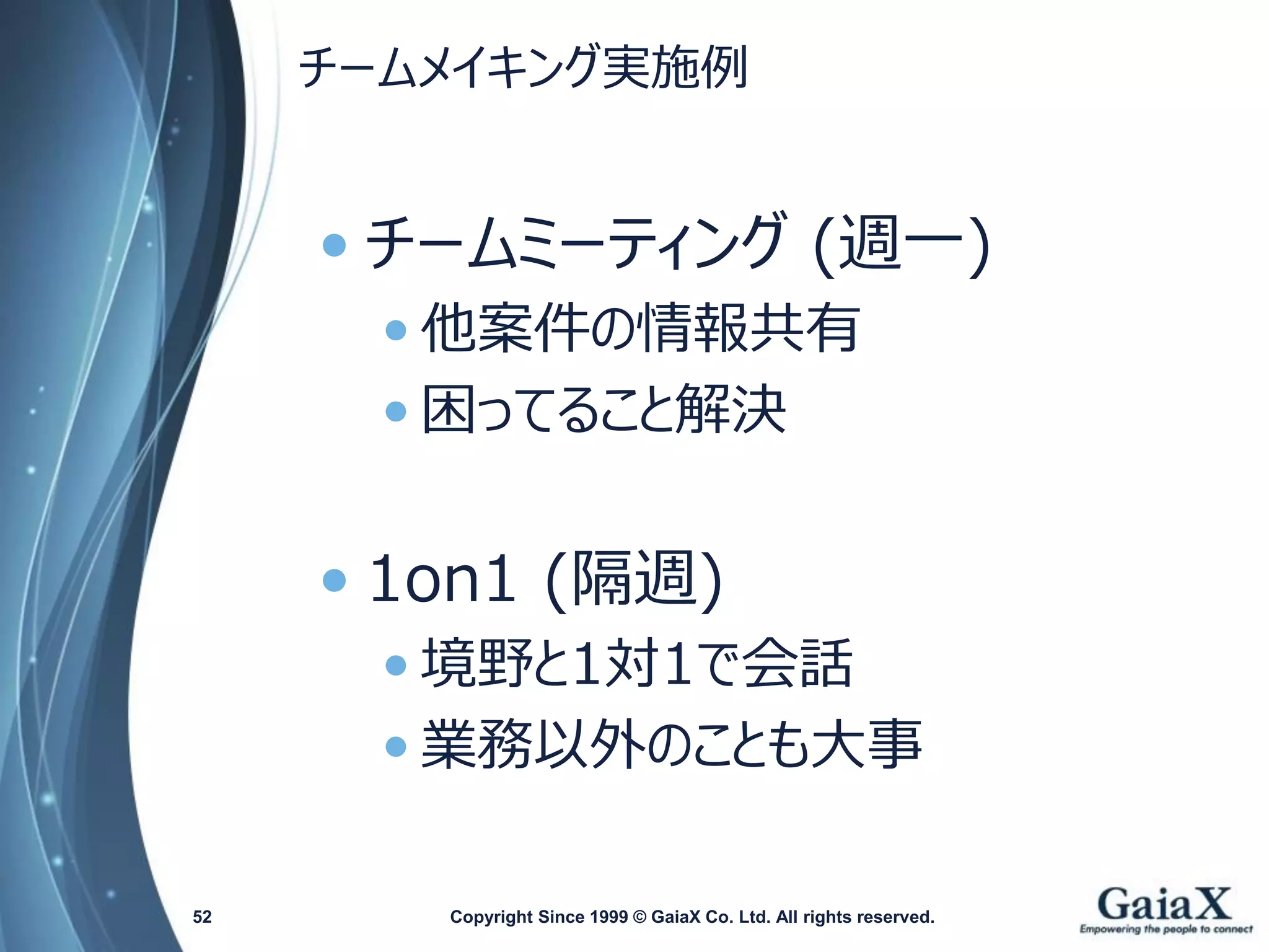 チームメイキング実施例 
•チームミーティング(週一) 
•他案件の情報共有 
•困ってること解決 
•1on1 (隔週) 
•境野と1対1で会話 
•業務以外のことも大事 
Copyright Since 1999 52 © GaiaX Co. Ltd. All rights reserved. 
 