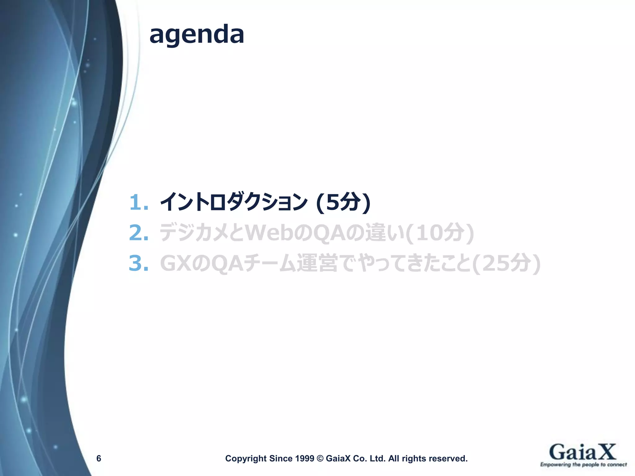 agenda 
1.イントロダクション(5分) 
2.デジカメとWebのQAの違い(10分) 
3.GXのQAチーム運営でやってきたこと(25分) 
Copyright Since 1999 6 © GaiaX Co. Ltd. All rights reserved. 
 